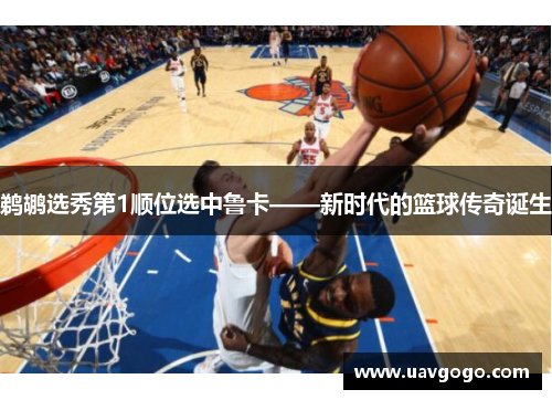 鹈鹕选秀第1顺位选中鲁卡——新时代的篮球传奇诞生